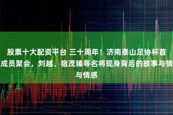 股票十大配资平台 三十周年!济南泰山足协杯首冠成员聚会,刘越、宿茂臻等名将现身背后的故事与情感