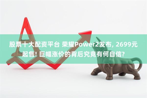 股票十大配资平台 荣耀Power2发布, 2699元起售! 巨幅涨价的背后究竟有何自信?