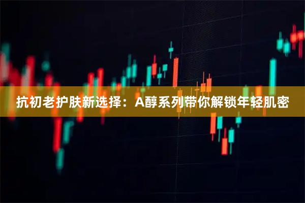 抗初老护肤新选择：A醇系列带你解锁年轻肌密