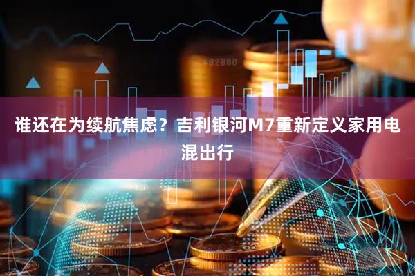 谁还在为续航焦虑？吉利银河M7重新定义家用电混出行