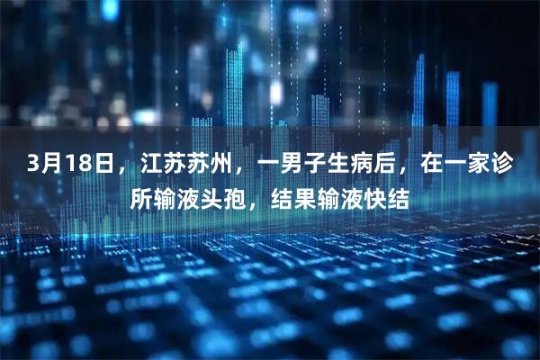 3月18日，江苏苏州，一男子生病后，在一家诊所输液头孢，结果输液快结