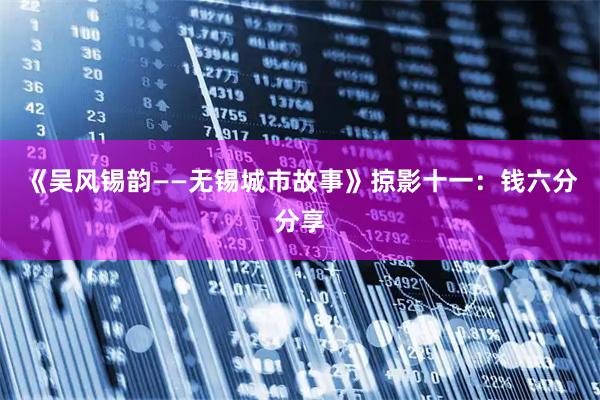 《吴风锡韵——无锡城市故事》掠影十一：钱六分分享