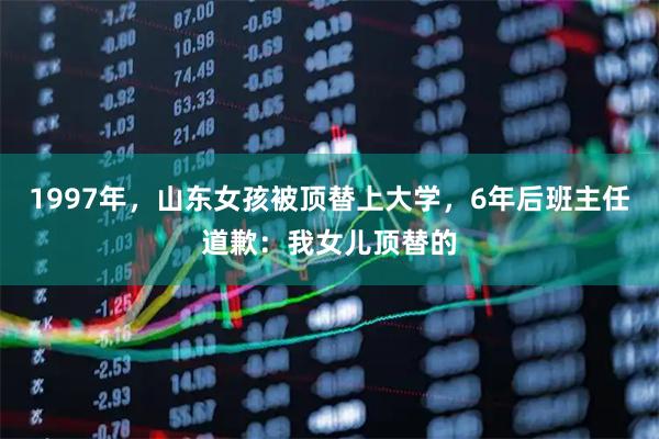 1997年，山东女孩被顶替上大学，6年后班主任道歉：我女儿顶替的