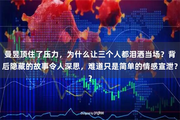 曼昱顶住了压力，为什么让三个人都泪洒当场？背后隐藏的故事令人深思，难道只是简单的情感宣泄？