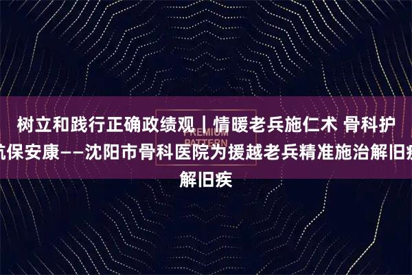 树立和践行正确政绩观｜情暖老兵施仁术 骨科护航保安康——沈阳市骨科医院为援越老兵精准施治解旧疾