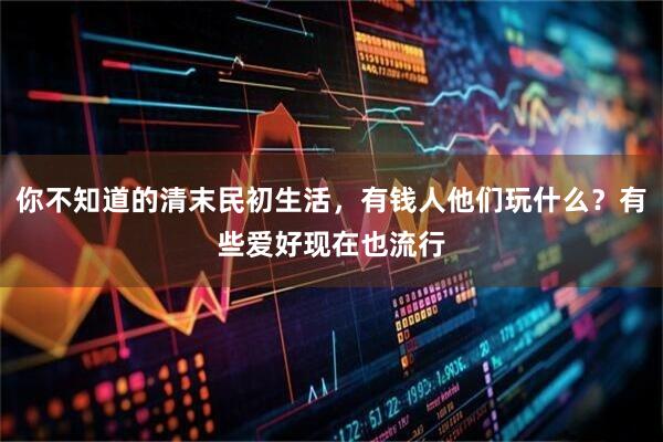 你不知道的清末民初生活，有钱人他们玩什么？有些爱好现在也流行