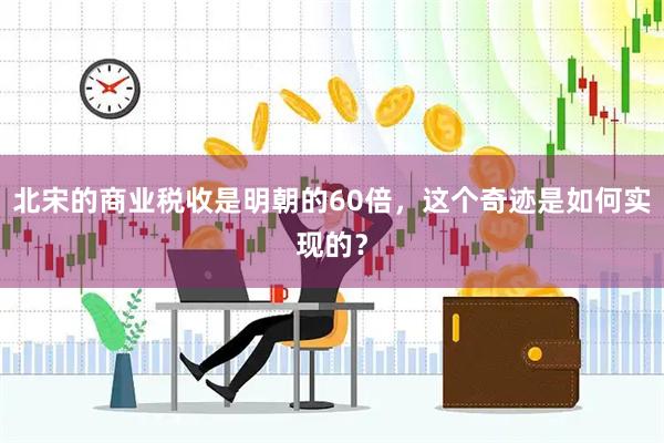 北宋的商业税收是明朝的60倍，这个奇迹是如何实现的？