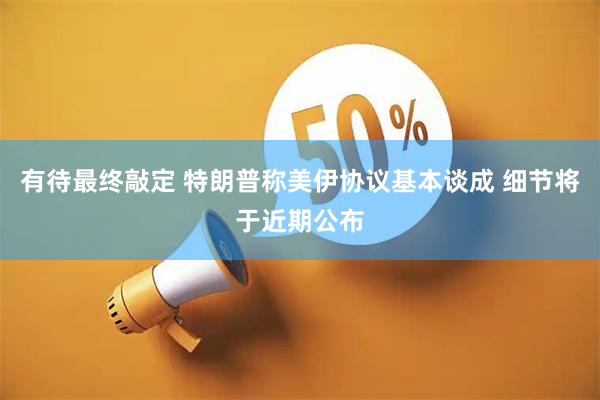 有待最终敲定 特朗普称美伊协议基本谈成 细节将于近期公布