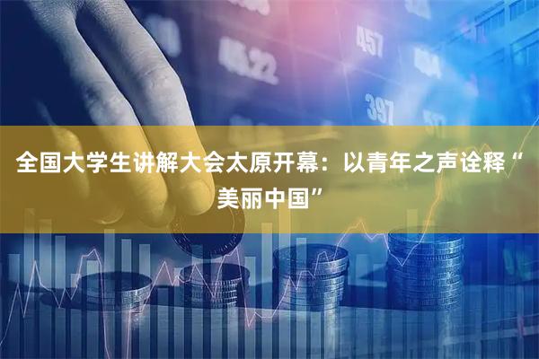 全国大学生讲解大会太原开幕：以青年之声诠释“美丽中国”