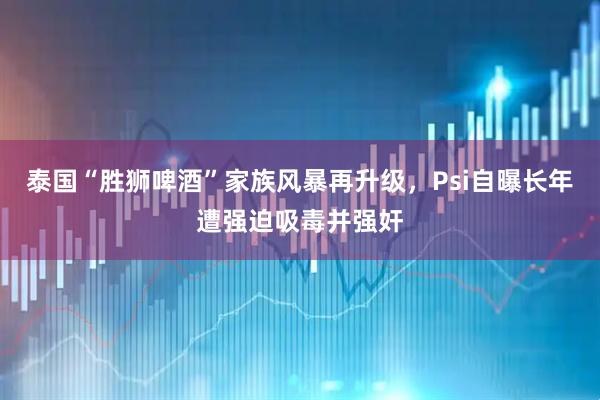 泰国“胜狮啤酒”家族风暴再升级，Psi自曝长年遭强迫吸毒并强奸