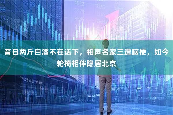 昔日两斤白酒不在话下，相声名家三遭脑梗，如今轮椅相伴隐居北京
