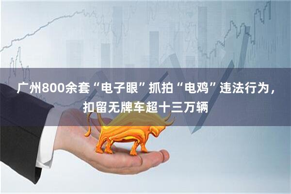 广州800余套“电子眼”抓拍“电鸡”违法行为，扣留无牌车超十三万辆