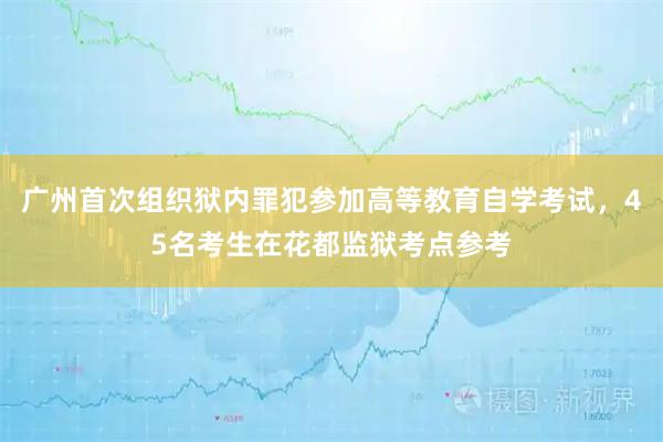 广州首次组织狱内罪犯参加高等教育自学考试，45名考生在花都监狱考点参考