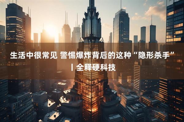 生活中很常见 警惕爆炸背后的这种“隐形杀手”丨全释硬科技