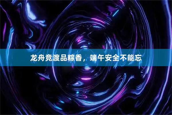 龙舟竞渡品粽香，端午安全不能忘