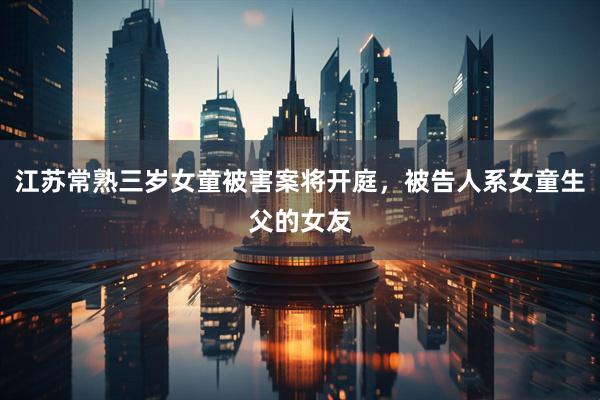 江苏常熟三岁女童被害案将开庭，被告人系女童生父的女友