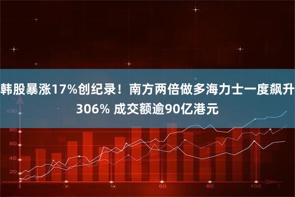 韩股暴涨17%创纪录！南方两倍做多海力士一度飙升306% 成交额逾90亿港元